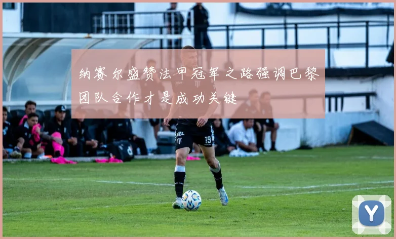 纳赛尔盛赞法甲冠军之路强调巴黎团队合作才是成功关键