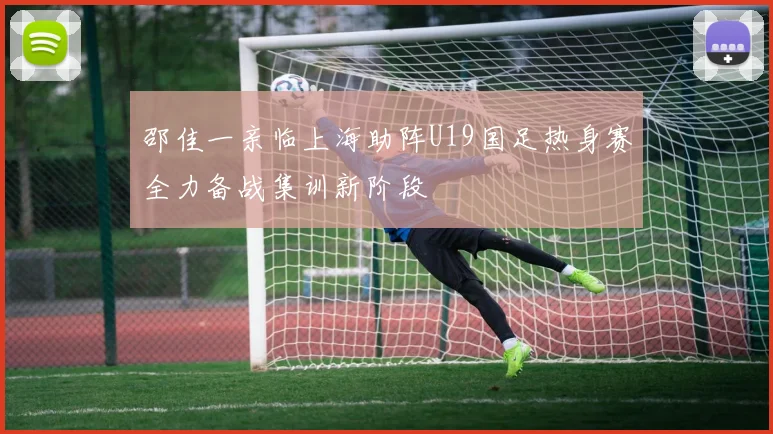 邵佳一亲临上海助阵U19国足热身赛全力备战集训新阶段