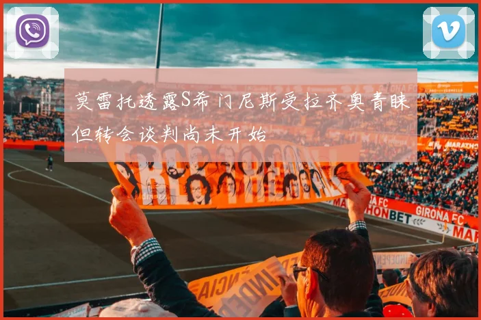莫雷托透露S希门尼斯受拉齐奥青睐但转会谈判尚未开始