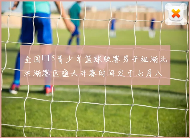 全国U15青少年篮球联赛男子组湖北洪湖赛区盛大开赛时间定于七月八日至十三日