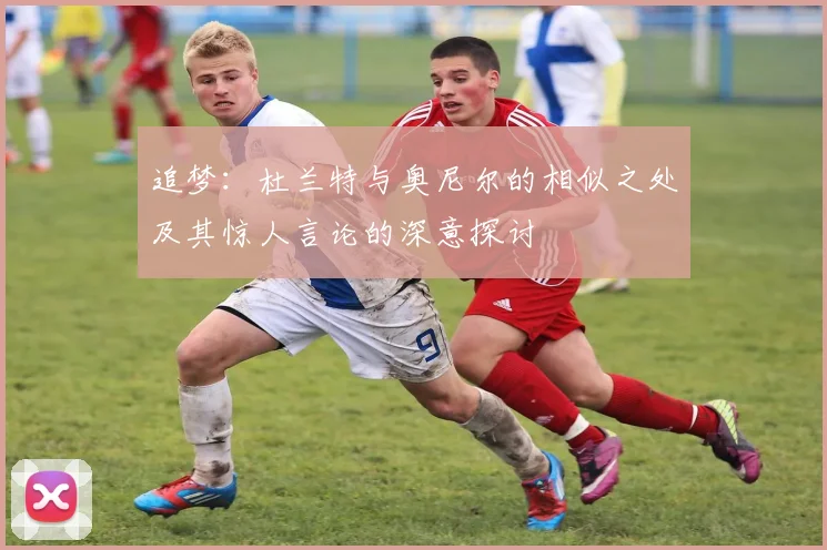 追梦：杜兰特与奥尼尔的相似之处及其惊人言论的深意探讨