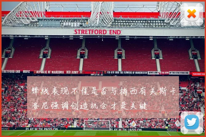 锋线表现不佳是否与梅西有关斯卡洛尼强调创造机会才是关键