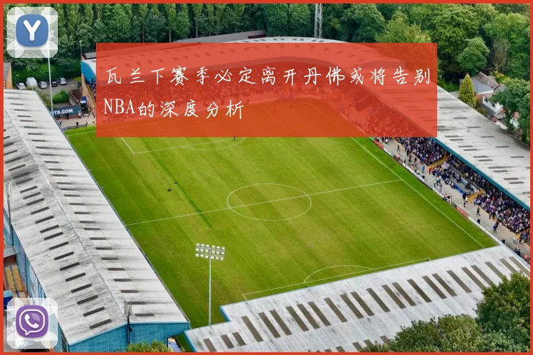 瓦兰下赛季必定离开丹佛或将告别NBA的深度分析