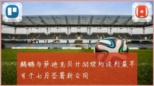 鹈鹕与萨迪克贝计划续约谈判最早可于七月签署新合同
