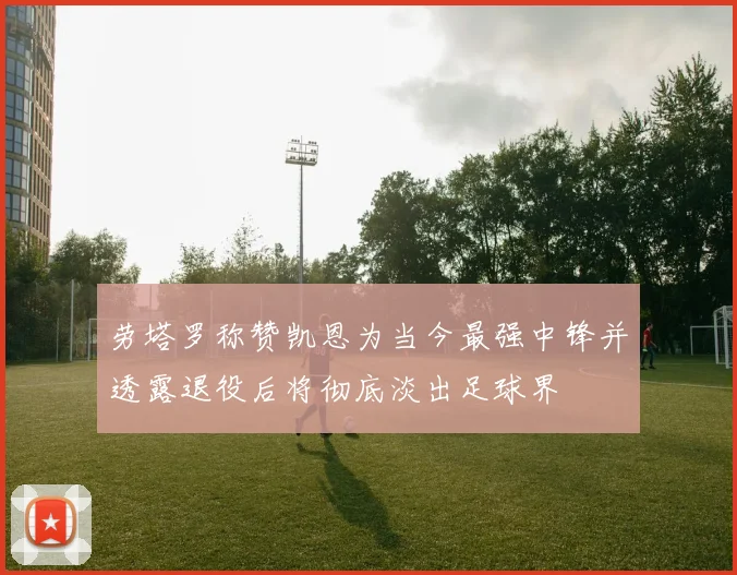 劳塔罗称赞凯恩为当今最强中锋并透露退役后将彻底淡出足球界