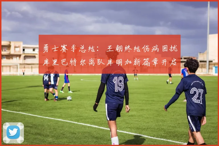 勇士赛季总结：王朝终结伤病困扰库里巴特尔离队库明加新篇章开启