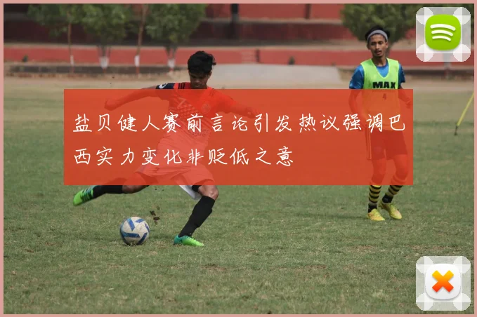 盐贝健人赛前言论引发热议强调巴西实力变化非贬低之意