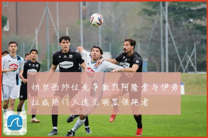 切尔西帅位竞争激烈阿隆索与伊劳拉成热门人选无明显领跑者