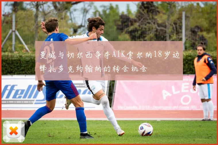 曼城与切尔西争夺AIK索尔纳18岁边锋扎多克约翰纳的转会机会