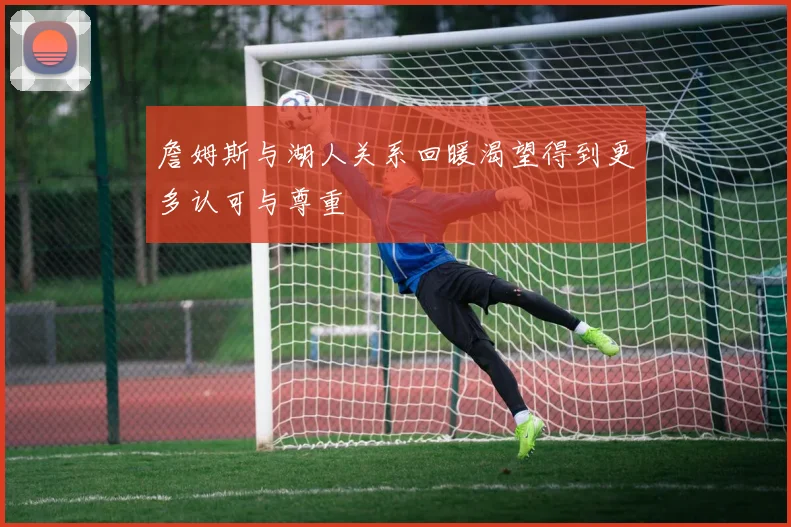 詹姆斯与湖人关系回暖渴望得到更多认可与尊重