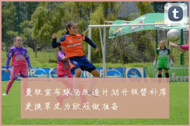 曼联宣布球场改造计划升级替补席更换草皮为欧冠做准备