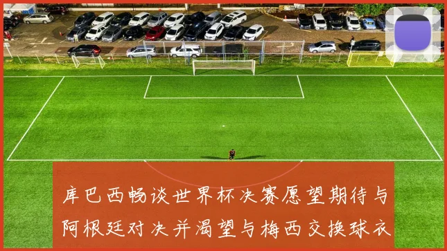 库巴西畅谈世界杯决赛愿望期待与阿根廷对决并渴望与梅西交换球衣